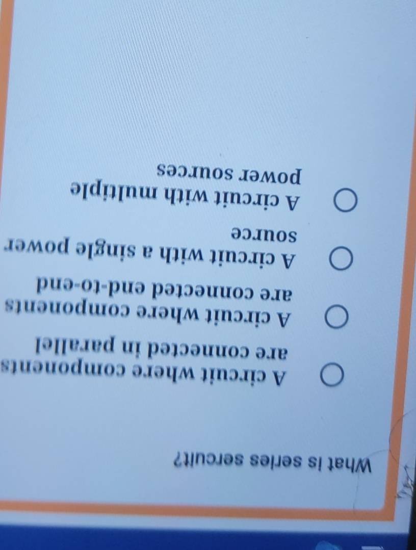 What is series sercuit?
A circuit where components
are connected in parallel
A circuit where components
are connected end-to-end
A circuit with a single power
source
A circuit with multiple
power sources