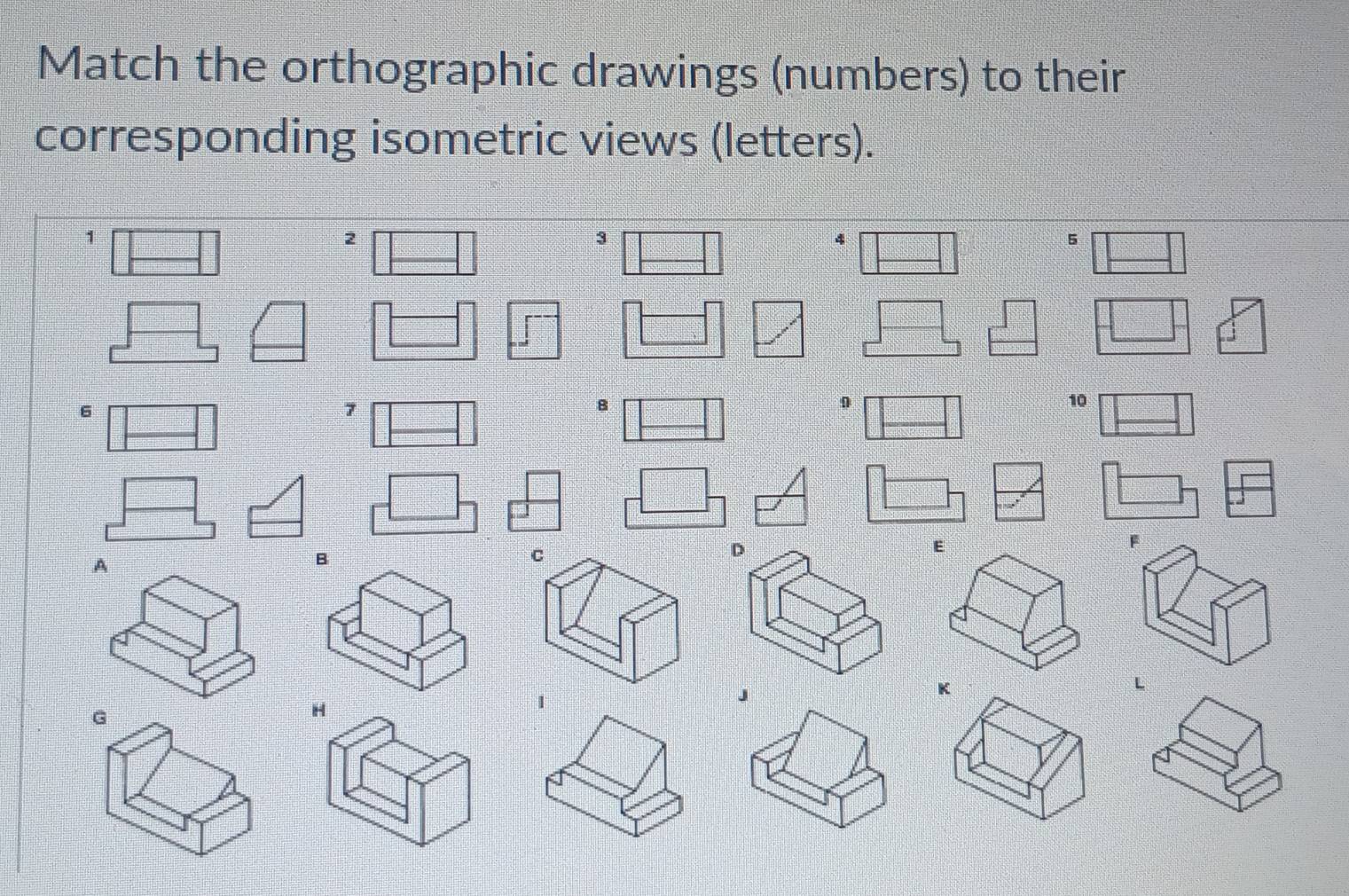 Match the orthographic drawings (numbers) to their 
corresponding isometric views (letters).
1
2
3
4
5
6
7
B
0
10
A 
D
F
K