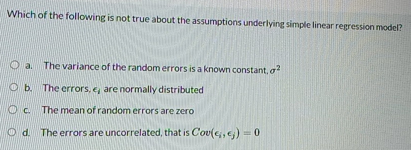 Which of the following is not true about the assumptions underlying simple linear regression model?
a. The variance of the random errors is a known constant, sigma^2
b. The errors. ∈ _i are normally distributed
c. The mean of random errors are zero
d. The errors are uncorrelated, that is Cov(epsilon _i,epsilon _j)=0