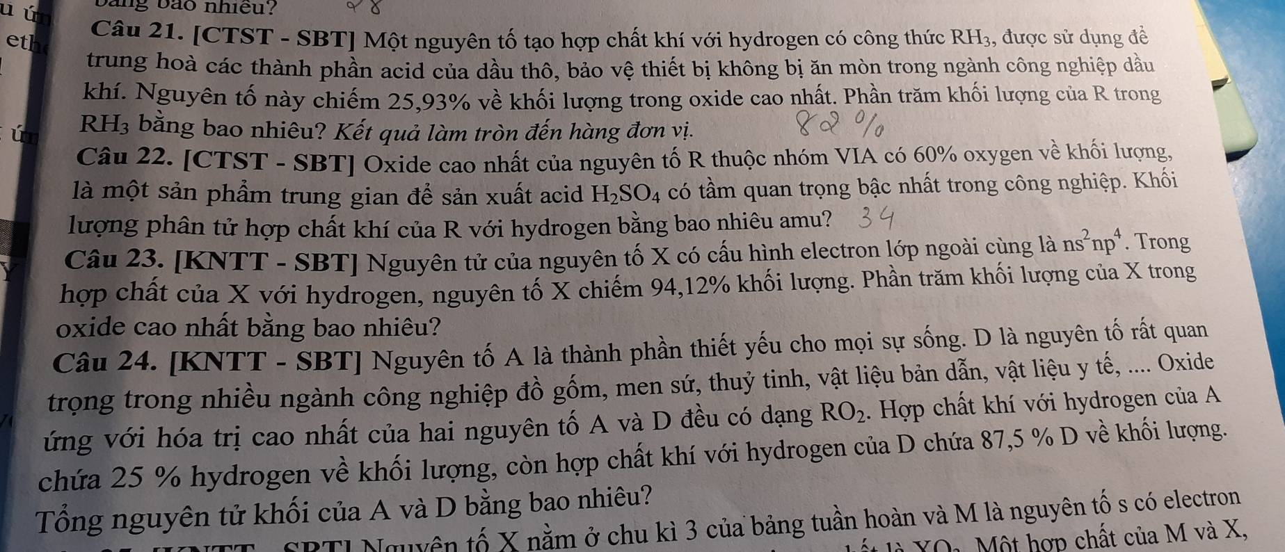 ú ang bảo nhiều?
eth Câu 21. [CTST - SBT] Một nguyên tố tạo hợp chất khí với hydrogen có công thức RH_3 , được sử dụng đề
trung hoà các thành phần acid của dầu thô, bảo vệ thiết bị không bị ăn mòn trong ngành công nghiệp dầu
khí. Nguyên tố này chiếm 25,93% về khối lượng trong oxide cao nhất. Phần trăm khối lượng của R trong
ú RH₃ bằng bao nhiêu? Kết quả làm tròn đến hàng đơn vị.
Câu 22. [CTST - SBT] Oxide cao nhất của nguyên tố R thuộc nhóm VIA có 60% oxygen về khối lượng,
là một sản phẩm trung gian để sản xuất acid H_2SO_4 có tầm quan trọng bậc nhất trong công nghiệp. Khối
lượng phân tử hợp chất khí của R với hydrogen bằng bao nhiêu amu?
Câu 23. [KNTT - SBT] Nguyên tử của nguyên tố X có cấu hình electron lớp ngoài cùng là ns^2np^4. Trong
hợp chất của X với hydrogen, nguyên tố X chiếm 94,12% khối lượng. Phần trăm khối lượng của X trong
oxide cao nhất bằng bao nhiêu?
Câu 24. [KNTT - SBT] Nguyên tố A là thành phần thiết yếu cho mọi sự sống. D là nguyên tố rất quan
trọng trong nhiều ngành công nghiệp đồ gốm, men sứ, thuỷ tinh, vật liệu bản dẫn, vật liệu y tế, .... Oxide
ứng với hóa trị cao nhất của hai nguyên tố A và D đều có dạng RO_2. Hợp chất khí với hydrogen của A
chứa 25 % hydrogen về khối lượng, còn hợp chất khí với hydrogen của D chứa 87,5 % D về khối lượng.
Tổng nguyên tử khối của A và D bằng bao nhiêu?
SPTI Nguyên tố X nằm ở chu kì 3 của bảng tuần hoàn và M là nguyên tố s có electron
YO1 Một hợp chất của M và X,