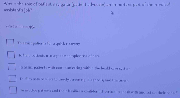 Why is the role of patient navigator (patient advocate) an important part of the medical
assistant's job?
Select all that apply.
To assist patients for a quick recovery
To help patients manage the complexities of care
To assist patients with communicating within the healthcare system
To eliminate barriers to timely screening, diagnosis, and treatment
To provide patients and their families a confidential person to speak with and act on their behalf