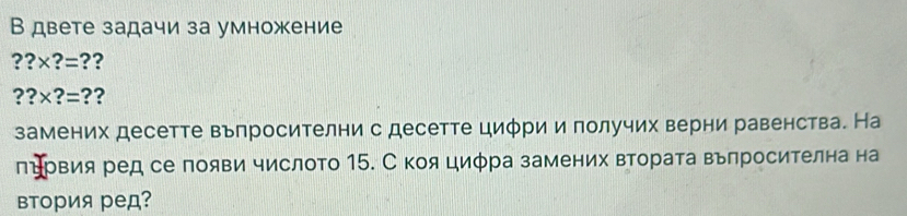 В двете задачи за умножение
??* ?= ??
??* ?= ?? 
замених десетте вьпросителни с десетте циφри и получих верни равенства. На 
пΒрвия ред се появи числото 15. С коя циφра замених втората вьпросителна на 
втория ред?