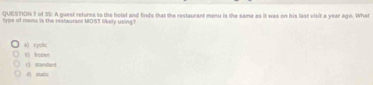 of 35: A guest returns to the hotel and finds that the restaurant menu is the same as it was on his last visit a year ago. What
type of menu is the restaurant MOST likely using?
a) cyclic
b) trazen
c) standard
d) state