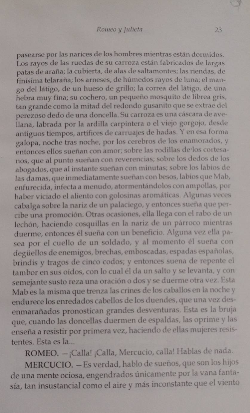 Romeo y Julieta 23
pasearse por las narices de los hombres mientras están dormidos.
Los rayos de las ruedas de su carroza están fabricados de largas
patas de araña; la cubierta, de alas de saltamontes; las riendas, de
finísima telaraña; los arneses, de húmedos rayos de luna; el man-
go del látigo, de un hueso de grillo; la correa del látigo, de una
hebra muy fina; su cochero, un pequeño mosquito de librea gris,
tan grande como la mitad del redondo gusanito que se extrae del
perezoso dedo de una doncella. Su carroza es una cáscara de ave-
llana, labrada por la ardilla carpintera o el viejo gorgojo, desde
antiguos tiempos, artífices de carruajes de hadas. Y en esa forma
galopa, noche tras noche, por los cerebros de los enamorados, y
entonces ellos sueñan con amor; sobre las rodillas deílos cortesa-
nos, que al punto sueñan con reverencias; sobre los dedos de los
abogados, que al instante sueñan con minutas; sobre los labios de
las damas, que inmediatamente sueñan con besos, labios que Mab,
enfurecida, infecta a menudo, atormentándolos con ampollas, por
haber viciado el aliento con golosinas aromáticas. Algunas veces
cabalga sobre la nariz de un palaciego, y entonces sueña que per-
cibe una promoción. Otras ocasiones, ella llega con el rabo de un
lechón, haciendo cosquillas en la nariz de un párroco mientras
duerme, entonces él sueña con un beneficio. Alguna vez ella pa-
sea por el cuello de un soldado, y al momento él sueña con
degüellos de enemigos, brechas, emboscadas, espadas españolas,
brindis y tragos de cinco codos; y entonces suena de repente el
tambor en sus oídos, con lo cual él da un salto y se levanta, y con
semejante susto reza una oración o dos y se duerme otra vez. Esta
Mab es la misma que trenza las crines de los caballos en la noche y
endurece los enredados cabellos de los duendes, que una vez des-
enmarañados pronostican grandes desventuras. Esta es la bruja
que, cuando las doncellas duermen de espaldas, las oprime y las
enseña a resistir por primera vez, haciendo de ellas mujeres resis-
tentes. Esta es la...
ROMEO. — ¡Calla! ¡Calla, Mercucio, calla! Hablas de nada.
MERCUCIO. — Es verdad, hablo de sueños, que son los hijos
de una mente ociosa, engendrados únicamente por la vana fanta-
sía, tan insustancial como el aire y más inconstante que el viento