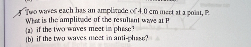 Two waves each has an amplitude of 4.0 cm meet at a point, P. 
What is the amplitude of the resultant wave at P
(a) if the two waves meet in phase? 
(b) if the two waves meet in anti-phase?