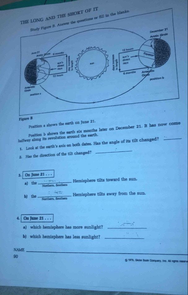 Figure B 
Position a shows the earth on June 21. 
_ 
Position b shows the earth six months later on December 21. It has now come 
halfway along its revolution around the earth. 
_ 
1. Look at the earth's axis on both dates. Has the angle of its tilt changed? 
2. Has the direction of the tilt changed? 
3. On June 21. . . 
a) the_ Hemisphere tilts toward the sun. 
Northern, S outhern 
Hemisphere tilts away from the sun. 
b) the _Northern, Southern 
4. On June 21. . . 
a) which hemisphere has more sunlight?_ 
b) which hemisphere has less sunlight?_ 
NAME
90
_ 
1979, Globe Book Company, Iinc. All rights resarv