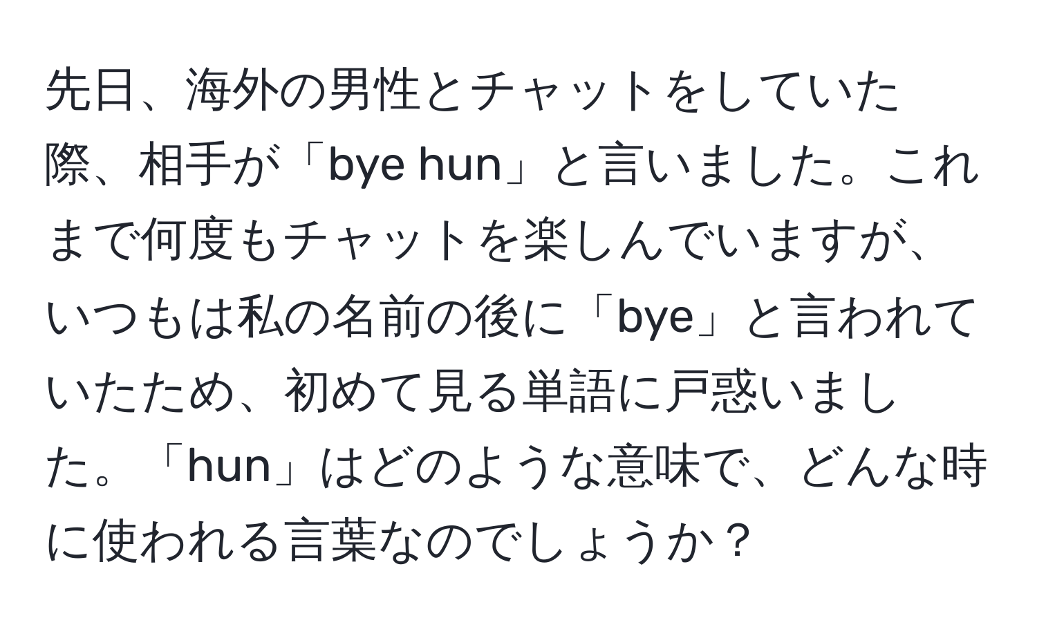 先日、海外の男性とチャットをしていた際、相手が「bye hun」と言いました。これまで何度もチャットを楽しんでいますが、いつもは私の名前の後に「bye」と言われていたため、初めて見る単語に戸惑いました。「hun」はどのような意味で、どんな時に使われる言葉なのでしょうか？