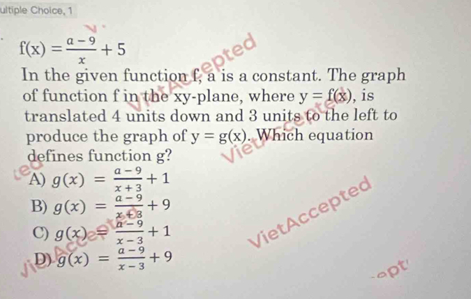 ultiple Choice, 1
f(x)= (a-9)/x +5
In the given function f, a is a constant. The graph
of function f in the xy -plane, where y=f(x) , is
translated 4 units down and 3 units to the left to
produce the graph of y=g(x). Which equation
defines function g?
A) g(x)= (a-9)/x+3 +1
B) g(x)= (a-9)/x+8 +9
C) g(x)= (a-9)/x-3 +1
VietAccepted
D) g(x)= (a-9)/x-3 +9
apt