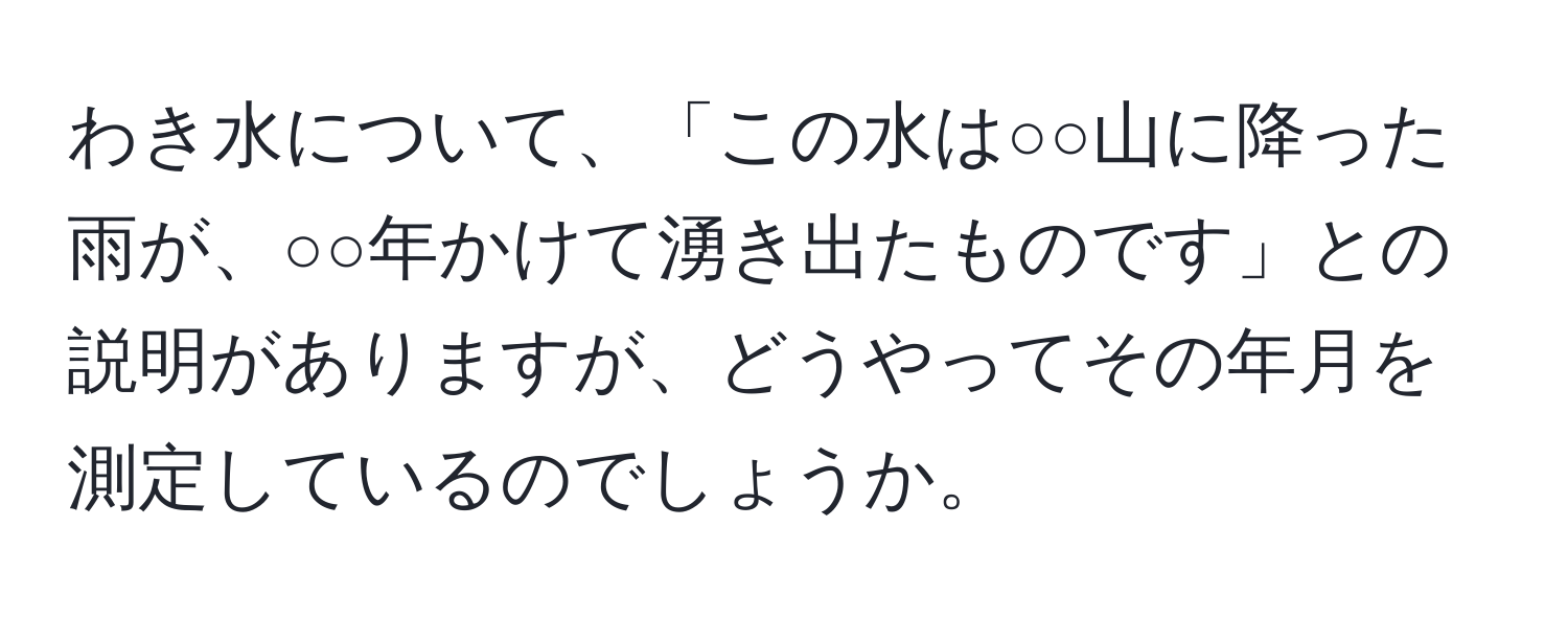 わき水について、「この水は○○山に降った雨が、○○年かけて湧き出たものです」との説明がありますが、どうやってその年月を測定しているのでしょうか。
