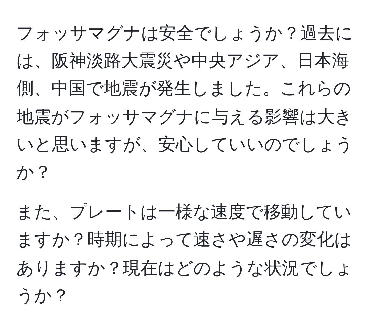 フォッサマグナは安全でしょうか？過去には、阪神淡路大震災や中央アジア、日本海側、中国で地震が発生しました。これらの地震がフォッサマグナに与える影響は大きいと思いますが、安心していいのでしょうか？

また、プレートは一様な速度で移動していますか？時期によって速さや遅さの変化はありますか？現在はどのような状況でしょうか？