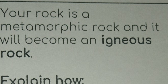 Your rock is a 
metamorphic rock and it. 
will become an igneous . 
rock. 
Exolain how: