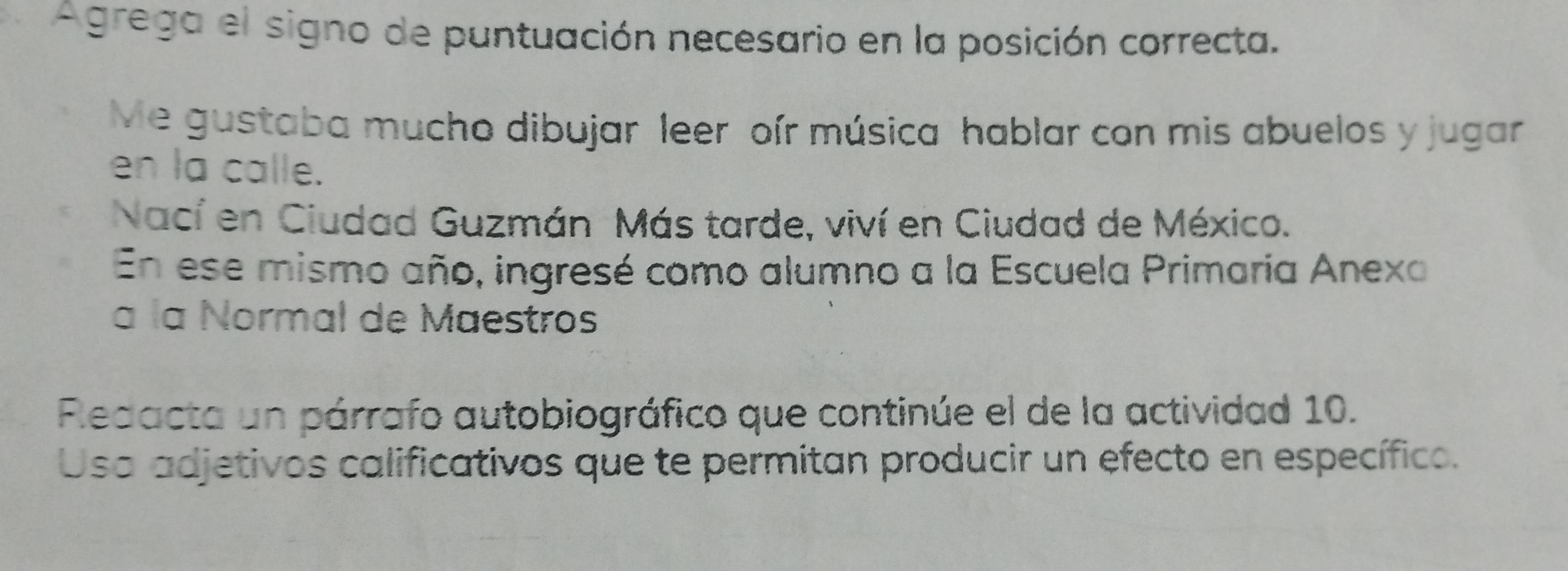 Agrega el signo de puntuación necesario en la posición correcta. 
Me gustaba mucho dibujar leer oír música hablar con mis abuelos y jugar 
en la calle. 
Nací en Ciudad Guzmán Más tarde, viví en Ciudad de México. 
En ese mismo año, ingresé como alumno a la Escuela Primaria Anexa 
a la Normal de Maestros 
Redacta un párrafo autobiográfico que continúe el de la actividad 10. 
Usa adjetivos calificativos que te permitan producir un efecto en específico.