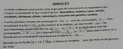 EXERCICE N°2 
Le texte ci-dessous ainsi que les mots et groupes de mots suïvants se rapportent à des 
moyens contraceptifs et leur mode d'action : fécondation, nidation, tuent, stérilet, 
ovulation, chimiques, pilules, mécaniques, rencontre des gamètes, condom. 
ll existe plusieurs moyens de contraception. Les.. sont les contraceptifs.. Elles 
empêchent à la fois l' , la fécondation et la nidation. Les spermicides _.. les 
spermatozoïdes empêchant ainsi la 
contraceptifs qui s'opposent à la , _et le diaphragme sont des 
femme est un contraceptif mécanique qui empêche la... _: , placé dans l'utérus de la 
Recopie sur ta feuille l 5 ci-dessus et complète avec les mots ou les groupes 
de mots.