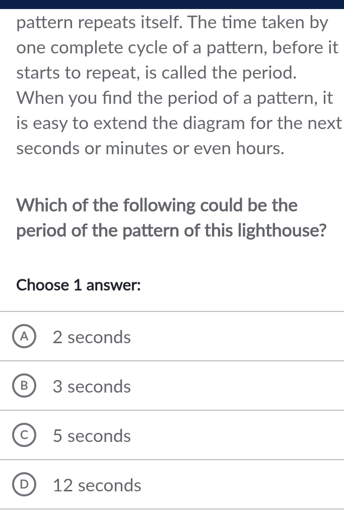 pattern repeats itself. The time taken by
one complete cycle of a pattern, before it
starts to repeat, is called the period.
When you find the period of a pattern, it
is easy to extend the diagram for the next
seconds or minutes or even hours.
Which of the following could be the
period of the pattern of this lighthouse?
Choose 1 answer:
A) 2 seconds
B 3 seconds
C ) 5 seconds
D 12 seconds