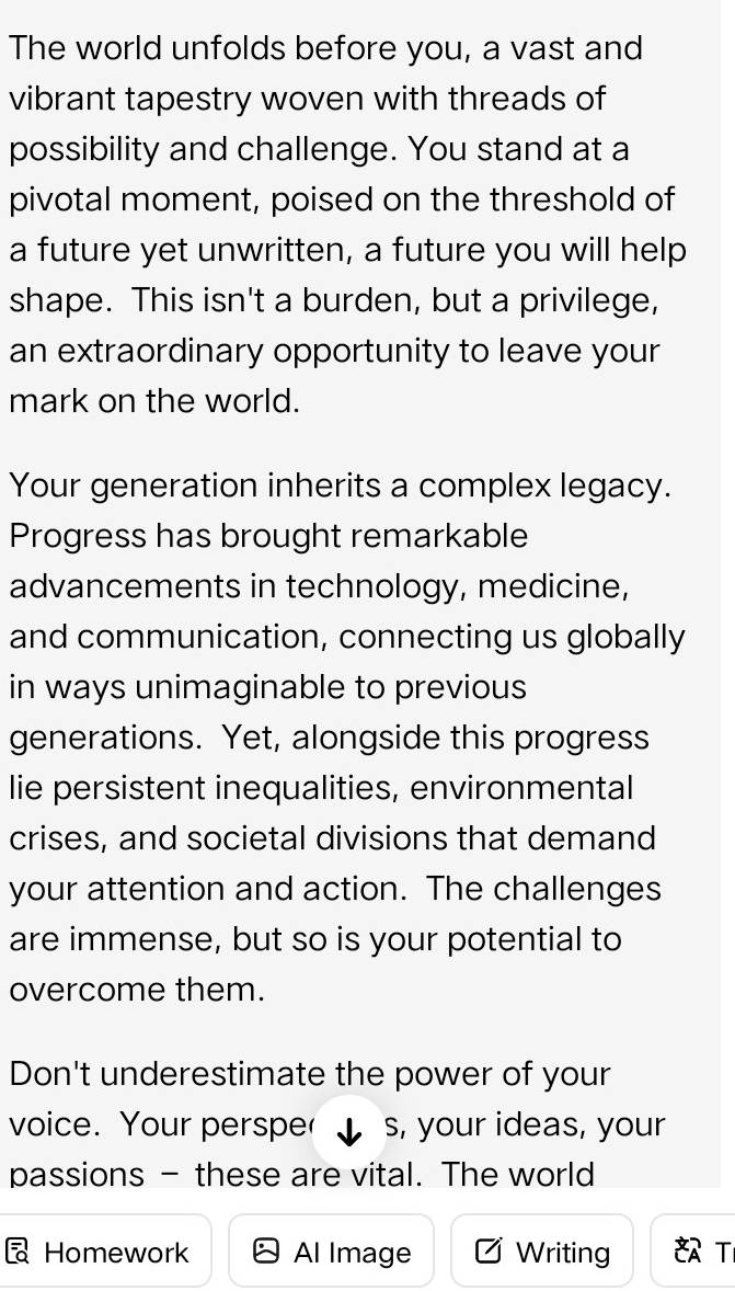 The world unfolds before you, a vast and 
vibrant tapestry woven with threads of 
possibility and challenge. You stand at a 
pivotal moment, poised on the threshold of 
a future yet unwritten, a future you will help 
shape. This isn't a burden, but a privilege, 
an extraordinary opportunity to leave your 
mark on the world. 
Your generation inherits a complex legacy. 
Progress has brought remarkable 
advancements in technology, medicine, 
and communication, connecting us globally 
in ways unimaginable to previous 
generations. Yet, alongside this progress 
lie persistent inequalities, environmental 
crises, and societal divisions that demand 
your attention and action. The challenges 
are immense, but so is your potential to 
overcome them. 
Don't underestimate the power of your 
voice. Your persper s, your ideas, your 
passions - these are vital. The world 
Homework Al Image Writing T