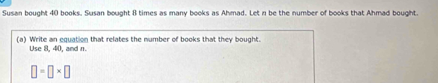 Susan bought 40 books. Susan bought 8 times as many books as Ahmad. Let n be the number of books that Ahmad bought. 
(a) Write an equation that relates the number of books that they bought. 
Use 8, 40, and n.
□ =□ * □