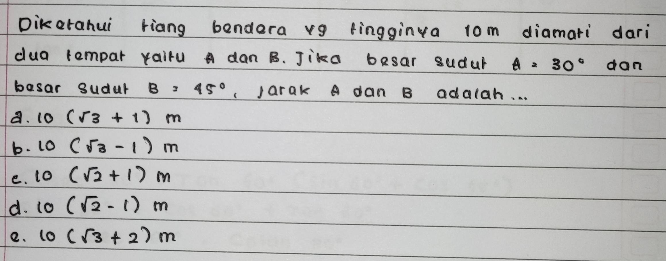 Dikorahui riang bendera v9 fingginva 1om diamari dari
dua tempar rairu a dan B. Jika besar sudar A=30° don
basar sudur B=45° jarak A dan B adalah. . .
a. 10 (sqrt(3)+1)m
b. 10 (sqrt(3)-1)m
e. tO (sqrt(2)+1)m
d. 10 (sqrt(2)-1)m
e. 10(sqrt(3)+2)m