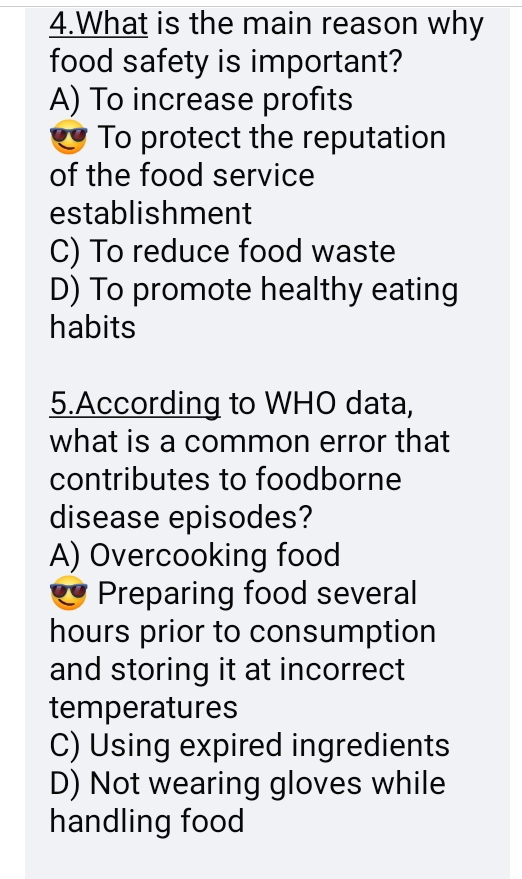 What is the main reason why
food safety is important?
A) To increase profits
To protect the reputation
of the food service
establishment
C) To reduce food waste
D) To promote healthy eating
habits
5.According to WHO data,
what is a common error that
contributes to foodborne
disease episodes?
A) Overcooking food
Preparing food several
hours prior to consumption
and storing it at incorrect
temperatures
C) Using expired ingredients
D) Not wearing gloves while
handling food