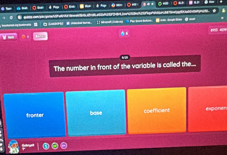 a Dast Evot Micrt HW HISD
quizizz.com/join/game/U2FsdGVkX18nwaM5bIGLdZVzBLatDZol%252FZHBHL2ow%252Bnz%252FkqoP6h0QuHJbB7SIreCpjqfEK4a0GV8WPJA%252..
houstonied org bookmarks ZJAIUDCPIv Unblocked Games.. ↓↑ Minecraft | Code.org Play Sound Buttons. india - Google Sildes rosh
16th 0 Bonus 6 8953 4039
9/25
The number in front of the variable is called the....
fronter base coefficient exponen