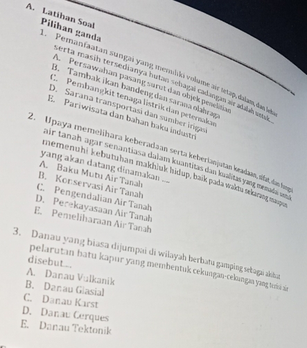 Latihan Soal Pilihan ganda Pemanfaatan sungai yang memılíki volume air tetap, dalam, dan le
serta masih tersedianya hutan sebagai cadangan air adalah untul
A. Persawahan pasang surut dan objek penelitia
B. Tambak ikan bandeng dan sarana olahrag
C Pembangkit tenaga listrik dan peternaka
D. Sarana transportasi dan sumber irigas
E. Pariwisata dan bahan baku industr
2. Upaya memelihara keberadaan serta keberlanjutan keadaan, sifat, dan fu
air tanah agar senantiasa dalam kuantitas dan kualitas yang memada und
yang akan datang dinamakan ....
memenühi kebutuhan makhluk hidup, baik pada waktu sekarang maupe
A. Baku Mutu Air Tanah
B. Konservasi Air Tanah
C. Pengendalian Air Tanah
D. Perekayasaan Air Tanah
E. Pemeliharaan Air Tanah
3. Danau yang biasa dijumpai di wilayah berbatu gamping sebagai akiha
disebut.
pelarutan batu kapur yang membentuk cekungan-cekungan yang terisi ai
A. Danau Vulkanik
B. Danau Glasial
C. Danau Karst
D. Danau Cerques
E. Danau Tektonik