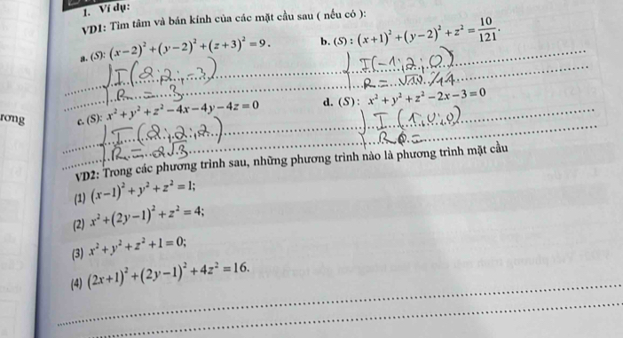 Ví dụ: 
VD1: Tìm tâm và bán kính của các mặt cầu sau ( nếu có ): 
a. (S): (x-2)^2+(y-2)^2+(z+3)^2=9. b. (S):(x+1)^2+(y-2)^2+z^2= 10/121 . 
_ 
_ 
_ 
__ 
_ 
rong _c. (S): x^2+y^2+z^2-4x-4y-4z=0 _ d. (S):x^2+y^2+z^2-2x-3=0
__ VD2: Trong các phương trình sau, những phương trình nào là phương trình mặt cầu 
(1) (x-1)^2+y^2+z^2=1; 
(2) x^2+(2y-1)^2+z^2=4. 
(3) x^2+y^2+z^2+1=0; 
_ 
(4) (2x+1)^2+(2y-1)^2+4z^2=16. 
_