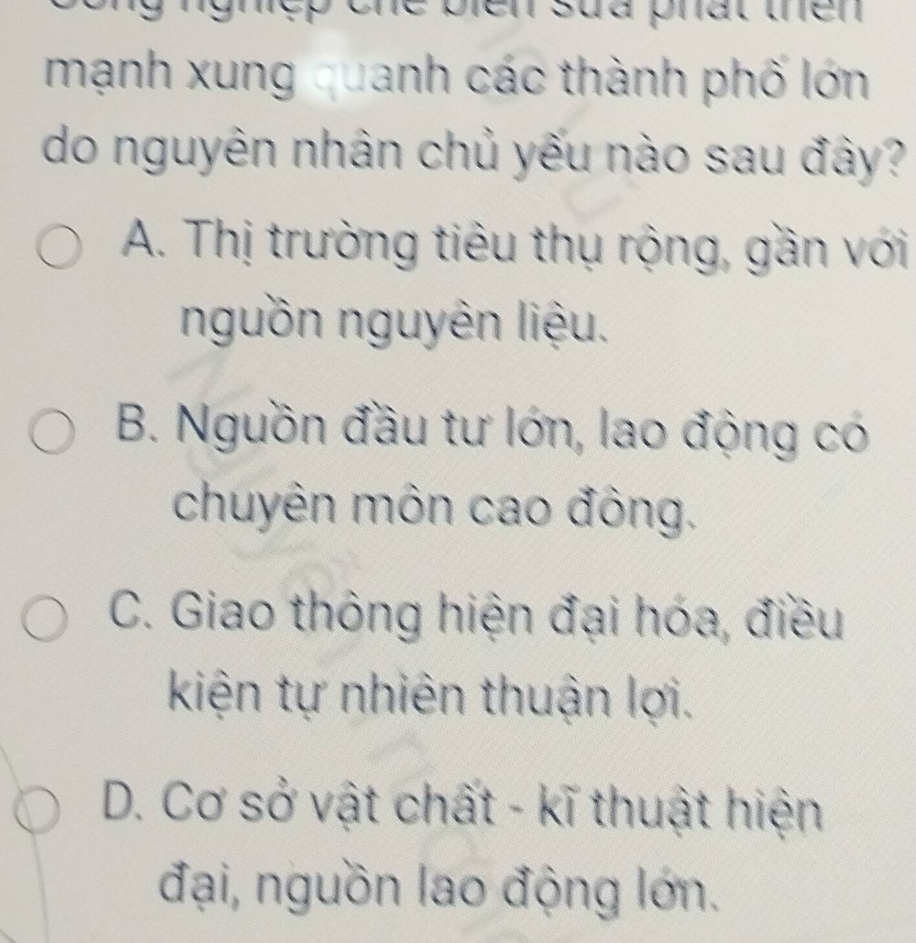 he bien sud phat thên .
mạnh xung quanh các thành phố lớn
do nguyên nhân chủ yếu nào sau đây?
A. Thị trường tiêu thụ rộng, gần với
nguồn nguyên liệu.
B. Nguồn đầu tư lớn, lao động có
chuyên môn cao đông.
C. Giao thông hiện đại hóa, điều
kiện tự nhiên thuận lợi.
D. Cơ sở vật chất - kĩ thuật hiện
đại, nguồn lao động lớn.