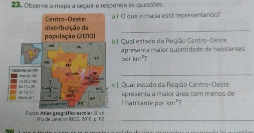 Observe o mapa a seguir e responda às questões. 
 O que o mapa está representando? 
_ 
b) Qual estado da Região Centro-Oeste 
apresenta maior quantidade de habitantes 
por km^2 ? 
_ 
) Qual estado da Região Centro-Oeste 
apresenta a maior área com menos de 
1 habitante por km^2 ? 
Fonte: Atlas geográfico escolar. 8. ed. 
Rio de Janeiro: IBGE, 2018. p. 112._