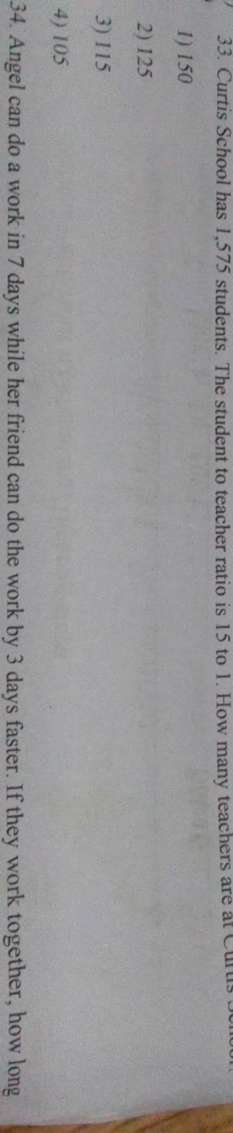 Curtis School has 1,575 students. The student to teacher ratio is 15 to 1. How many teachers are at Curti
1) 150
2) 125
3) 115
4) 105
34. Angel can do a work in 7 days while her friend can do the work by 3 days faster. If they work together, how long