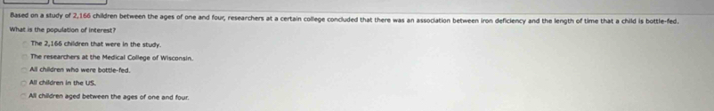 Based on a study of 2,166 children between the ages of one and four, researchers at a certain college concluded that there was an association between iron deficiency and the length of time that a child is bottle-fed.
What is the population of interest?
The 2,166 children that were in the study.
The researchers at the Medical College of Wisconsin.
All children who were bottle-fed.
All children in the US.
All children aged between the ages of one and four.