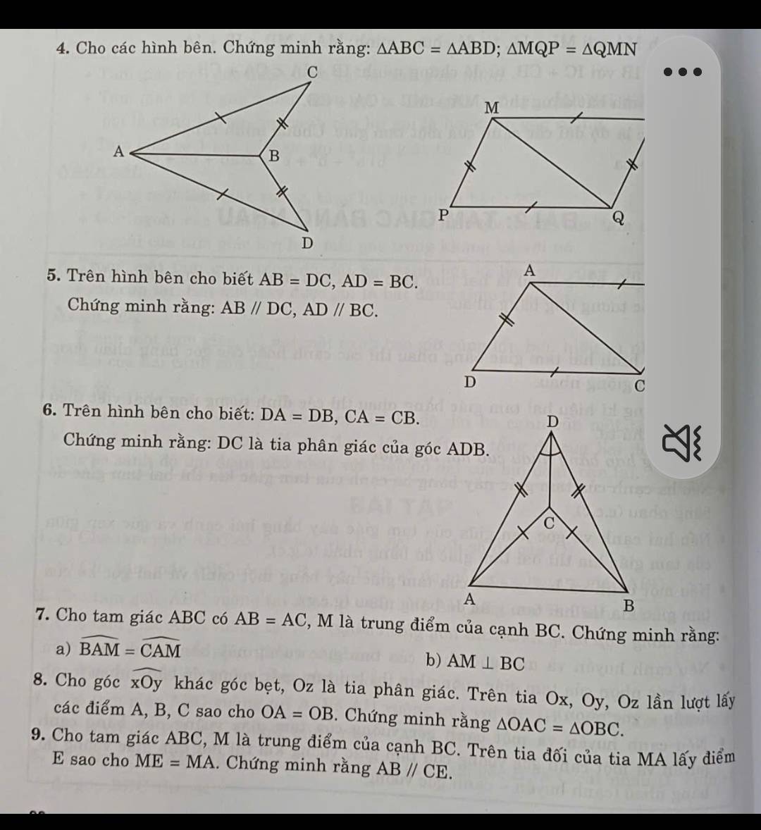 Cho các hình bên. Chứng minh rằng: △ ABC=△ ABD; △ MQP=△ QMN
5. Trên hình bên cho biết AB=DC, AD=BC. 
Chứng minh rằng: AB//DC, AD//BC. 
6. Trên hình bên cho biết: DA=DB, CA=CB. 
Chứng minh rằng: DC là tia phân giác của góc ADB. 
7. Cho tam giác ABC có AB=AC , M là trung điểm của cạnh BC. Chứng minh rằng: 
a) widehat BAM=widehat CAM
b) AM⊥ BC
8. Cho góc widehat xOy khác góc bẹt, Oz là tia phân giác. Trên tia Ox, Oy, Oz lần lượt lấy 
các điểm A, B, C sao cho OA=OB. Chứng minh rằng △ OAC=△ OBC. 
9. Cho tam giác ABC, M là trung điểm của cạnh BC. Trên tia đối của tia MA lấy điểm 
E sao cho ME=MA. Chứng minh rằng ABparallel CE.