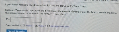 an 
A population numbers 13,000 organisms initially and grows by 16.5% each year. 
Suppose P represents population and t represents the number of years of growth. An exponential model for 
the population can be written in the form P=ab^1 , where
P=□
Question Help: * Video 1 Video 2 - Message instructor 
Submit Question