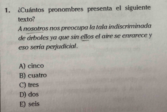 ¿Cuántos pronombres presenta el siguiente
texto?
A nosotros nos preocupa la tala indiscriminada
de árboles ya que sin ellos el aire se enrarece y
eso sería perjudicial .
A) cinco
B) cuatro
C) tres
D) dos
E) seis