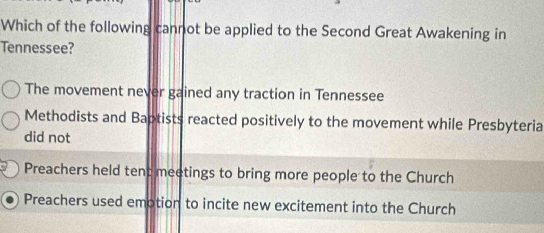 Which of the following cannot be applied to the Second Great Awakening in
Tennessee?
The movement never gained any traction in Tennessee
Methodists and Baptists reacted positively to the movement while Presbyteria
did not
Preachers held tent meetings to bring more people to the Church
Preachers used emotion to incite new excitement into the Church