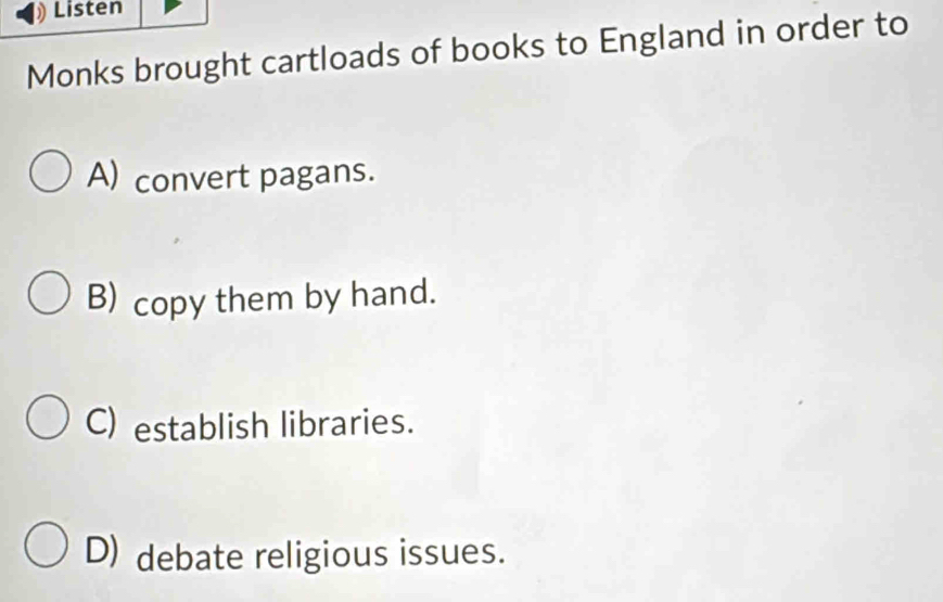 Listen
Monks brought cartloads of books to England in order to
A) convert pagans.
B) copy them by hand.
C) establish libraries.
D) debate religious issues.