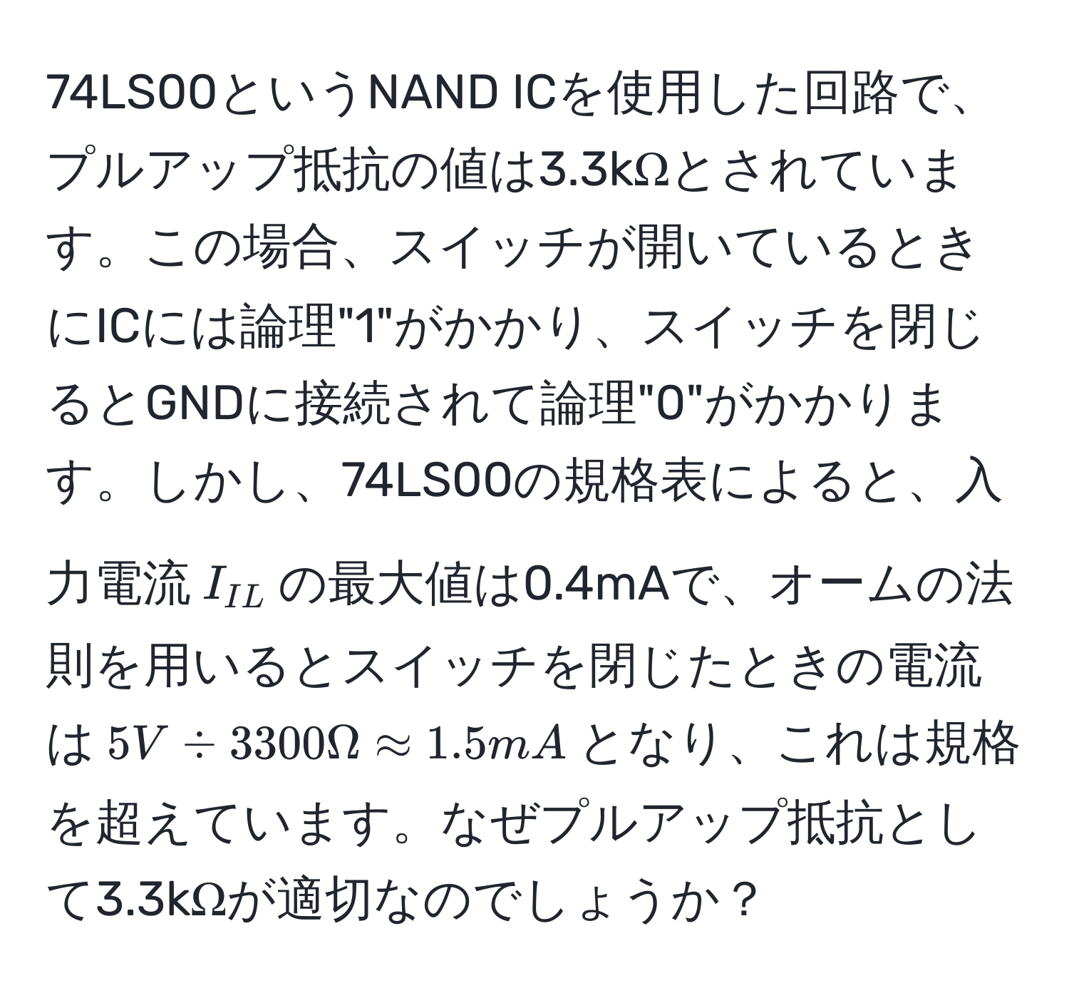 74LS00というNAND ICを使用した回路で、プルアップ抵抗の値は3.3kΩとされています。この場合、スイッチが開いているときにICには論理"1"がかかり、スイッチを閉じるとGNDに接続されて論理"0"がかかります。しかし、74LS00の規格表によると、入力電流$I_IL$の最大値は0.4mAで、オームの法則を用いるとスイッチを閉じたときの電流は$5V / 3300Ω approx 1.5mA$となり、これは規格を超えています。なぜプルアップ抵抗として3.3kΩが適切なのでしょうか？