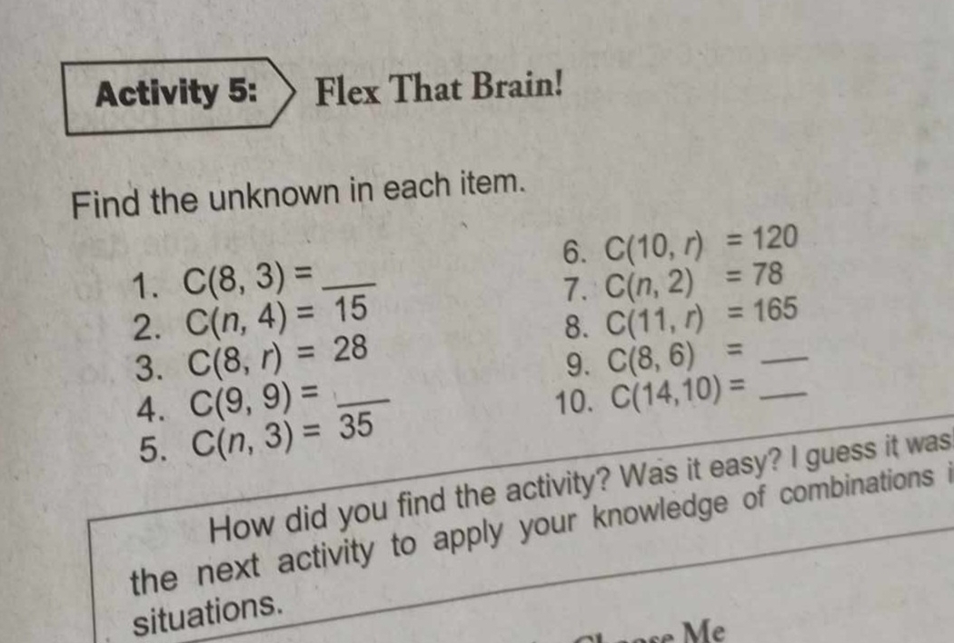 Activity 5: Flex That Brain! 
Find the unknown in each item. 
6. C(10,r)=120
1. C(8,3)= _ C(n,2)=78
7. 
2. C(n,4)=15 C(11,r)=165
8. 
3. C(8,r)=28 C(8,6)= _ 
9. 
4. C(9,9)= _10. C(14,10)= _ 
5. C(n,3)=35
How did you find the activity? Was it easy? I guess it was 
the next activity to apply your knowledge of combinations . 
situations.