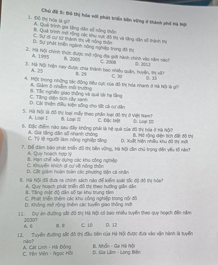Chủ đề 5: Đô thị hóa với phát triển bền vững ở thành phố Hà Nội
1. Đô thị hóa là gì?
A. Quá trình gia tăng dân số nông thôn
B. Quá trình mở rộng các khu vực đô thị và tăng dân số thành thị
C. Sự di cư từ thành thị về nông thôn
D. Sự phát triển ngành nông nghiệp trong đô thị
2. Hà Nội chính thức được mở rộng địa giới hành chính vào năm nào?
A. 1995 B. 2005 C. 2008 D. 2012
3. Hà Nội hiện nay được chia thành bao nhiêu quận, huyện, thị xoverline a ?
A. 25 B. 29 C. 30 D. 33
4. Một trong những tác động tiêu cực của đô thị hóa nhanh ở Hà Nội là gì?
A. Giảm ô nhiễm môi trường
B. Tắc nghẽn giao thông và quá tài hạ tầng
C. Tăng diện tích cây xanh
D. Cải thiện điều kiện sống cho tất cả cư dân
5. Hà Nội là đô thị loại mấy theo phân loại đô thị ở Việt Nam?
A. Loại I B. Loại II C. Đặc biệt D. Loại III
6. Đặc điểm nào sau đây không phải là hệ quả của đô thị hóa ở Hà Nội?
A. Gia tăng dân số nhanh chóng B. Mở rộng diện tích đất đô thị
C. Tỷ lệ người làm nông nghiệp tăng D. Xuất hiện nhiều khu đô thị mới
7. Để đảm bảo phát triển đô thị bền vững, Hà Nội cần chú trọng đến yếu tố nào?
A. Quy hoạch hợp lý
B. Hạn chế xây dựng các khu công nghiệp
C. Khuyến khích di cư về nông thôn
D. Cắt giảm hoàn toàn các phương tiện cá nhân
8. Hà Nội đã đưa ra chính sách nào để kiểm soát tốc độ đô thị hóa?
A. Quy hoạch phát triển đô thị theo hướng giãn dân
B. Tăng mật độ dân số tại khu trung tâm
C. Phát triển thêm các khu công nghiệp trong nội đô
D. Không mở rộng thêm các tuyến giao thông mới
11. Dự án đường sắt đô thị Hà Nội có bao nhiêu tuyến theo quy hoạch đến năm
2030?
A. 6 B. 8 C. 10 D. 12
12. Tuyến đường sắt đô thị đầu tiên của Hà Nội được đưa vào vận hành là tuyến
nào?
A. Cát Linh - Hà Đồng B. Nhổn - Ga Hà Nội
C. Yên Viên - Ngọc Hồi D. Gia Lâm - Long Biên