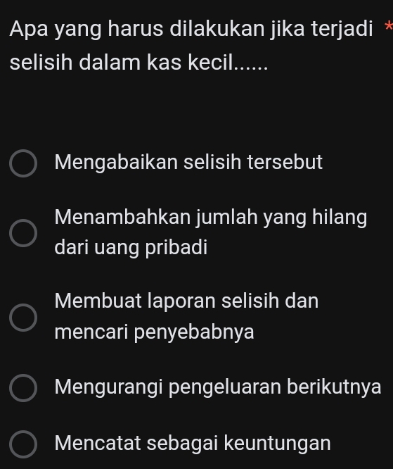 Apa yang harus dilakukan jika terjadi *
selisih dalam kas kecil......
Mengabaikan selisih tersebut
Menambahkan jumlah yang hilang
dari uang pribadi
Membuat laporan selisih dan
mencari penyebabnya
Mengurangi pengeluaran berikutnya
Mencatat sebagai keuntungan