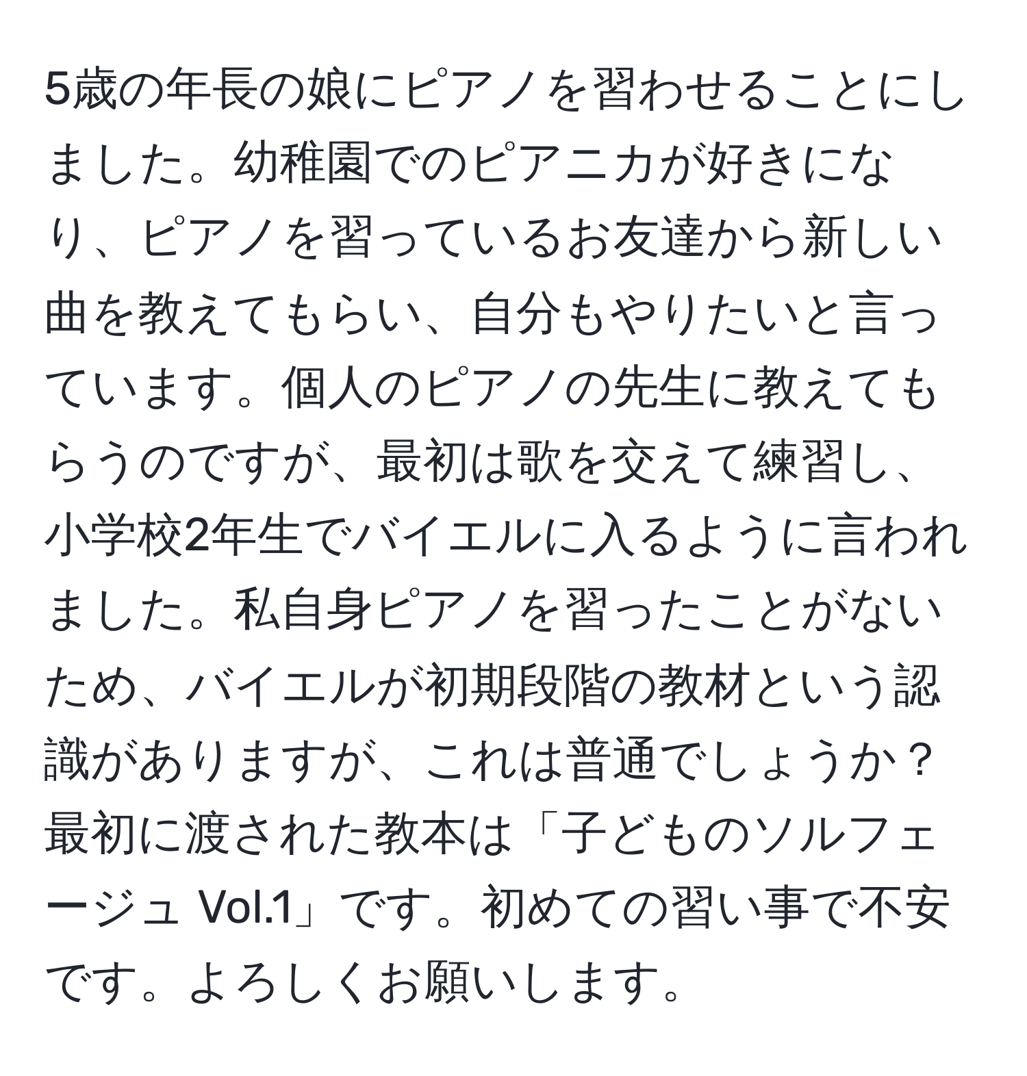 5歳の年長の娘にピアノを習わせることにしました。幼稚園でのピアニカが好きになり、ピアノを習っているお友達から新しい曲を教えてもらい、自分もやりたいと言っています。個人のピアノの先生に教えてもらうのですが、最初は歌を交えて練習し、小学校2年生でバイエルに入るように言われました。私自身ピアノを習ったことがないため、バイエルが初期段階の教材という認識がありますが、これは普通でしょうか？最初に渡された教本は「子どものソルフェージュ Vol.1」です。初めての習い事で不安です。よろしくお願いします。