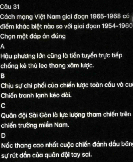 Cách mạng Việt Nam giai đoạn 1965-1968 có
điểm khác biệt nào so với giai đọan 1954-1960
Chọn một đáp án đúng
A
Hậu phương lớn cũng là tiền tuyển trực tiếp
chống kè thù leo thang xâm lược.
B
Chịu sự chi phối của chiến lược toàn cầu và cu
Chiến tranh lạnh kéo dài.
C
Quân đội Sài Gòn là lực lượng tham chiến trên
chiến trường miền Nam.
D
Nấc thang cao nhất cuộc chiến đánh dầu băn
sự rút dần của quân đội tay sai.