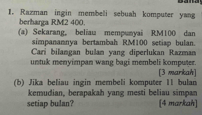 Banay 
1. Razman ingin membeli sebuah komputer yang 
berharga RM2 400. 
(a) Sekarang, beliau mempunyai RM100 dan 
simpanannya bertambah RM100 setiap bulan. 
Cari bilangan bulan yang diperlukan Razman 
untuk menyimpan wang bagi membeli komputer. 
[3 markah] 
(b) Jika beliau ingin membeli komputer 11 bulan 
kemudian, berapakah yang mesti beliau simpan 
setiap bulan? [4 markah]