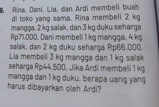 Rina, Dani, Lia, dan Ardi membeli buah 
di toko yang sama. Rina membeli 2 kg
mangga, 2 kg salak, dan 3 kg duku seharga
Rp71.000. Dani membeli 1 kg mangga, 4 kg
salak, dan 2 kg duku seharga Rp66.000. 
Lia membeli 3 kg mangga dan 1 kg salak 
seharga Rp44.500. Jika Ardi membeli 1 kg
mangga dan 1 kg duku, berapa uang yang 
harus dibayarkan oleh Ardi?