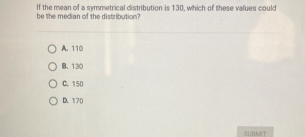 If the mean of a symmetrical distribution is 130, which of these values could
be the median of the distribution?
A. 110
B. 130
C. 150
D. 170
SUBMIT