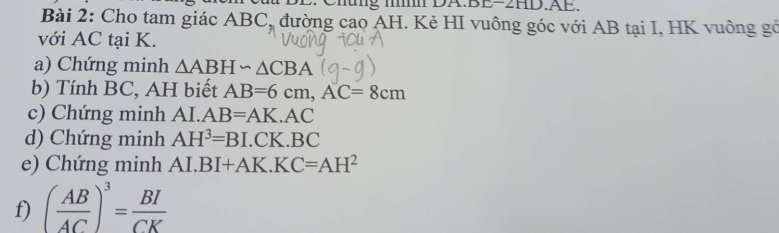 (□ 1) .AE. 
Bài 2: Cho tam giác ABC, đường cao AH. Kẻ HI vuông góc với AB tại I, HK vuông gó 
với AC tại K. 
a) Chứng minh △ ABH∽ △ CBA
b) Tính BC, AH biết AB=6cm, AC=8cm
c) Chứng minh AI. AB=AK.AC
d) Chứng minh AH^3=BI.CK.BC
e) Chứng minh Al.BI+AK.KC=AH^2
f) ( AB/AC )^3= BI/CK 