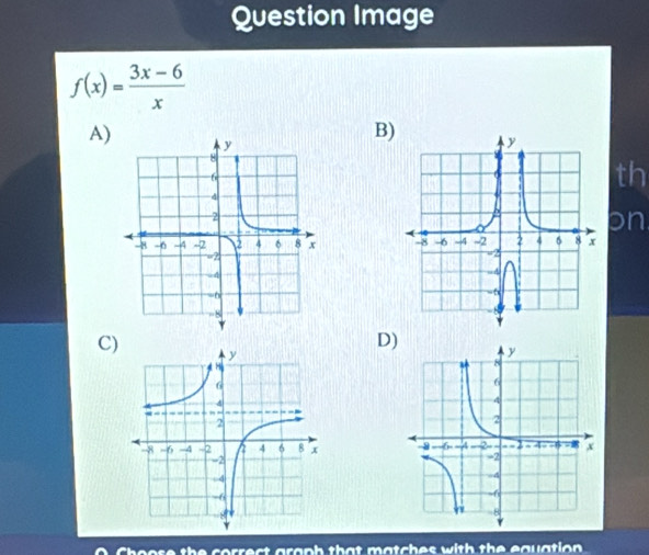 Question Image
f(x)= (3x-6)/x 
A) 
B) 
th 
on 

D) 
C) 

the correct graph that matches with the equation .