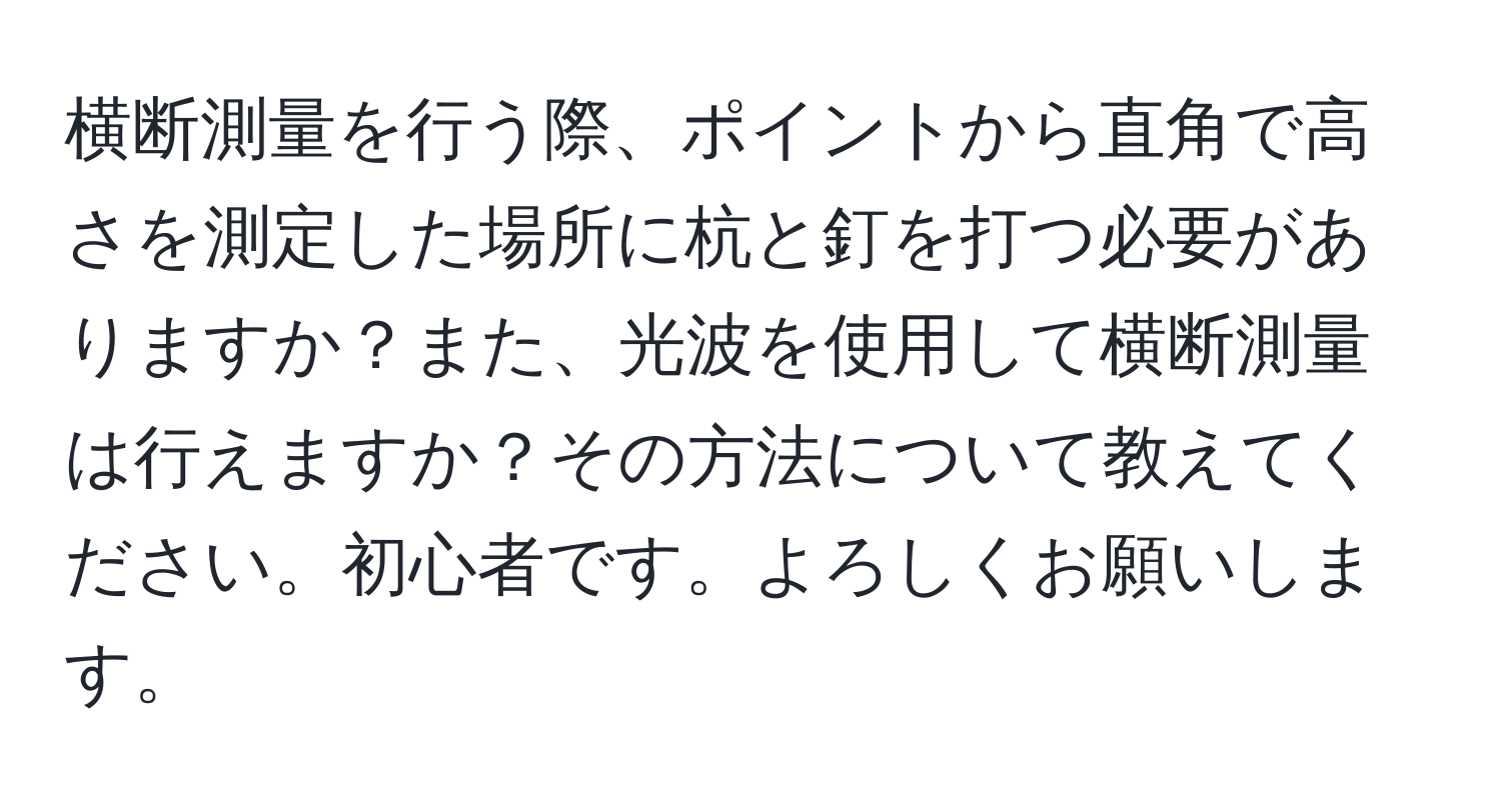 横断測量を行う際、ポイントから直角で高さを測定した場所に杭と釘を打つ必要がありますか？また、光波を使用して横断測量は行えますか？その方法について教えてください。初心者です。よろしくお願いします。