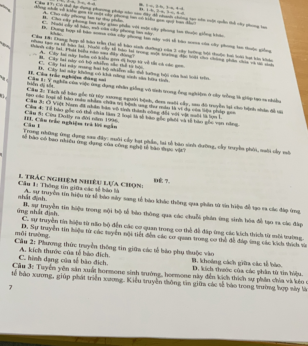 B. 1-c, 2-b, 3-a, 4-d.
rờng
, 2-a, 3-c, 4-d. D. 1-b, 2-a, 3-c, 4-d.
Cầu 17: Có thể áp dụng phương pháp nào sau đây đề nhanh chóng tạo nên một quần thể cây phong lan
đồng nhất về kiều gen từ một cây phong lan có kiểu gen quý ban đầu?
A. Cho cây phong lan tự thụ phần.
B. Cho cây phong lan này giao phần với một cây phong lan thuộc giống khác.
C. Nuôi cấy tế bào, mô của cây phong lan này.
khác.
D. Dung hợp tế bào soma của cây phong lan này với tế bào soma của cây phong lan thuộc giống
Câu 18: Dung hợp tế bào trần (lai tế bào sinh dưỡng) của 2 cây lưỡng bội thuộc hai loài hạt kía khác
ngườ thành cây lai. Phát biểu nào sau đây đúng?
nhau tạo ra tế bào lai. Nuôi cấy tế bào lai trong một trường đặc biệt cho chúng phân chia và tái sinh
A. Cây lai này luôn có kiểu gen dị hợp tử về tất cả các gen.
B. Cây lai này có bộ nhiễm sắc thể tứ bội.
C. Cây lai này mang hai bộ nhiễm sắc thể lưỡng bội của hai loài trên.
D. Cây lai này không có khả năng sinh sản hữu tính.
II. Câu trắc nghiệm đúng sai
ng ò
biến dị tốt.
Câu 1: Ý nghĩa của việc ứng dụng nhân giống vô tính trong ống nghiệm ở cây trồng là giúp tạo ra nhiều
Cầu 2: Tách tế bào gốc từ tủy xương người bệnh, đem nuôi cấy, sau đó truyền lại cho bệnh nhân đề tái
tạo các loại tế bào máu nhằm chữa trị bệnh ung thư máu là ví dụ của liệu pháp gen
g)  Câu 3: Ở Việt Nam đã nhân bản vô tính thành công đối với vật nuôi là lợn l.
Câu 4: Tế bào gốc có thể chia làm 2 loại là tế bào gốc phôi và tế bào gốc vạn năng.
Câu 5: Cừu Dolly ra đời năm 1996.
IIII. Câu trắc nghiệm trả lời ngắn
Câu 1
Trong những ứng dụng sau đây: nuôi cấy hạt phần, lai tế bào sinh dưỡng, cấy truyền phôi, nuôi cấy mô
tế bào có bao nhiêu ứng dụng của công nghệ tế bào thực vật?
ĐÈ 7.
I. trÁC nghiệm nhiÈU Lựa chọn:
Câu 1: Thông tin giữa các tế bào là
nhất định.
A. sự truyền tín hiệu từ tế bào này sang tế bào khác thông qua phân tử tín hiệu để tạo ra các đáp ứng
ứng nhất định.
B. sự truyền tín hiệu trong nội bộ tế bào thông qua các chuỗi phản ứng sinh hóa để tạo ra các đáp
C. sự truyền tín hiệu từ não bộ đến các cơ quan trong cơ thể để đáp ứng các kích thích từ môi trường.
môi trường.
D. Sự truyền tín hiệu từ các tuyến nội tiết đến các cơ quan trong cơ thể để đáp ứng các kích thích từ
Câu 2: Phương thức truyền thông tin giữa các tế bào phụ thuộc vào
A. kích thước của tế bào đích. B. khoảng cách giữa các tế bào.
C. hình dạng của tế bào đích. D. kích thước của các phân tử tín hiệu.
Câu 3: Tuyến yên sản xuất hormone sinh trưởng, hormone này đến kích thích sự phân chia và kéo ở
bế bào xương, giúp phát triển xương. Kiểu truyền thông tin giữa các tế bào trong trường hợp này lài
7