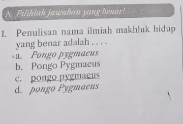 Pilihlah jawaban yang benar!
1. Penulisan nama ilmiah makhluk hidup
yang benar adalah . . . .
a. Pongo pygmaeus
b. Pongo Pygmaeus
c. pongo pygmaeus
d. pongo Pygmaeus