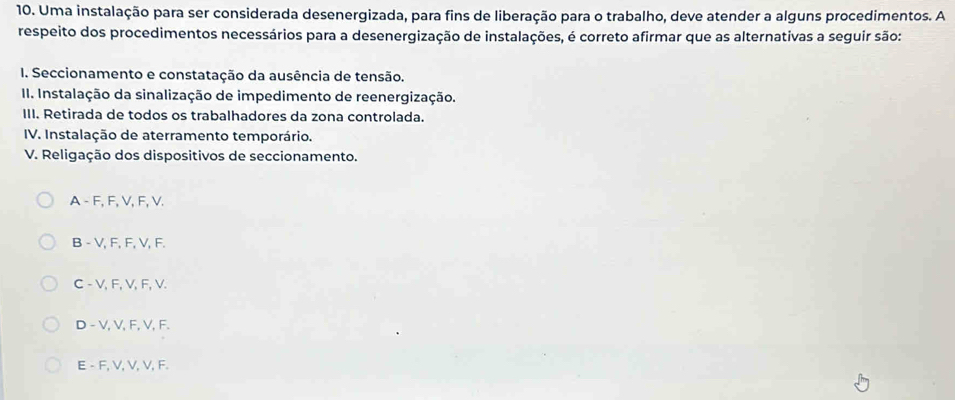 Uma instalação para ser considerada desenergizada, para fins de liberação para o trabalho, deve atender a alguns procedimentos. A
respeito dos procedimentos necessários para a desenergização de instalações, é correto afirmar que as alternativas a seguir são:
I. Seccionamento e constatação da ausência de tensão.
II. Instalação da sinalização de impedimento de reenergização.
III. Retirada de todos os trabalhadores da zona controlada.
IV. Instalação de aterramento temporário.
V. Religação dos dispositivos de seccionamento.
A - F, F, V, F, V.
B - V, F, F, V, F.
C - V, F, V, F, V.
D - V, V, F, V, F.
E - F, V, V, V, F.