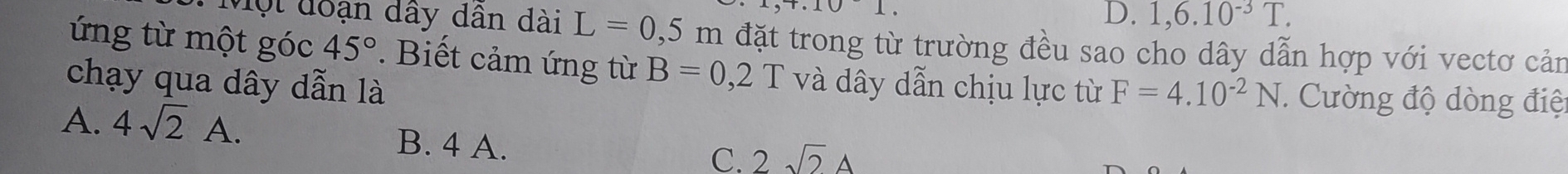 +.101.
D. 1,6.10^(-3)T. 
Một đoạn dây dân dài L=0,5m đặt trong từ trường đều sao cho dây dẫn hợp với vectơ cản
ứng từ một góc 45°. Biết cảm ứng từ B=0,2T và dây dẫn chịu lực từ F=4.10^(-2)N
chạy qua dây dẫn là . Cường độ dòng điệ
A. 4sqrt(2)A. B. 4 A.
C. 2sqrt(2)A